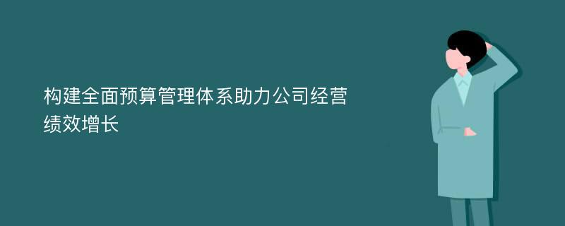 构建全面预算管理体系助力公司经营绩效增长