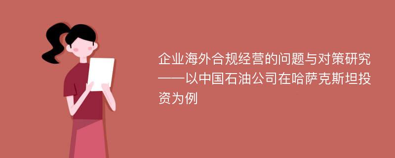 企业海外合规经营的问题与对策研究——以中国石油公司在哈萨克斯坦投资为例