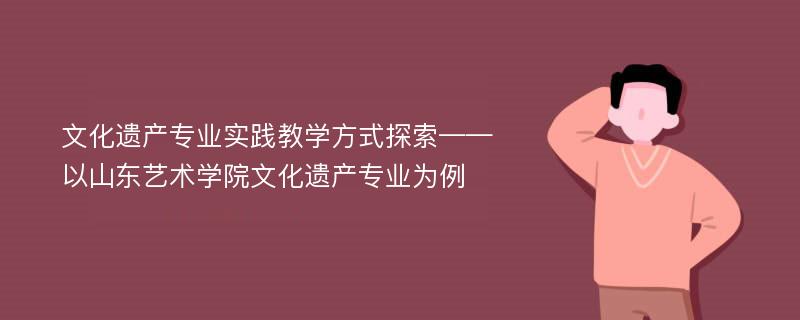 文化遗产专业实践教学方式探索——以山东艺术学院文化遗产专业为例