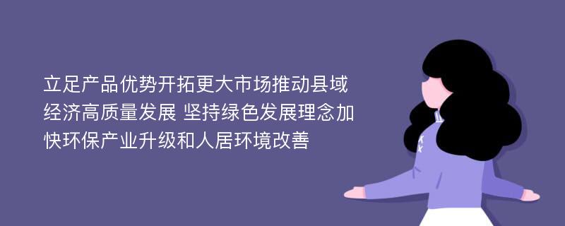 立足产品优势开拓更大市场推动县域经济高质量发展 坚持绿色发展理念加快环保产业升级和人居环境改善