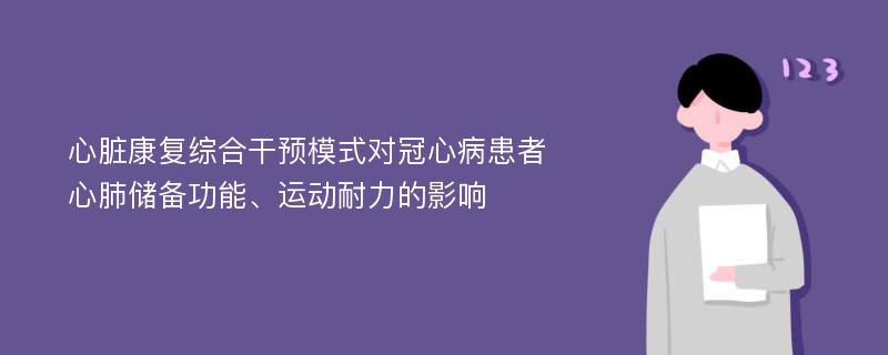 心脏康复综合干预模式对冠心病患者心肺储备功能、运动耐力的影响