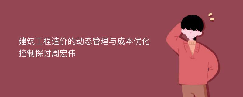 建筑工程造价的动态管理与成本优化控制探讨周宏伟