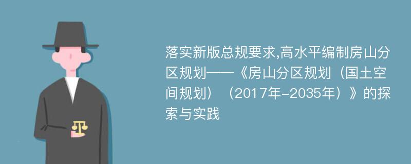 落实新版总规要求,高水平编制房山分区规划——《房山分区规划（国土空间规划）（2017年-2035年）》的探索与实践