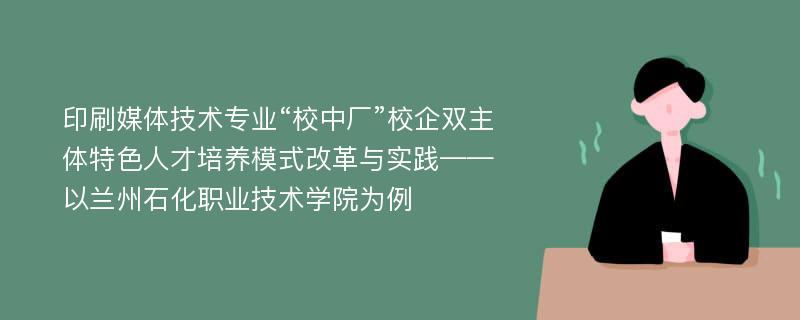 印刷媒体技术专业“校中厂”校企双主体特色人才培养模式改革与实践——以兰州石化职业技术学院为例