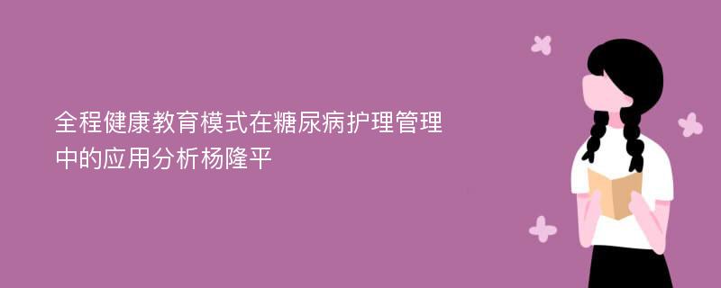 全程健康教育模式在糖尿病护理管理中的应用分析杨隆平