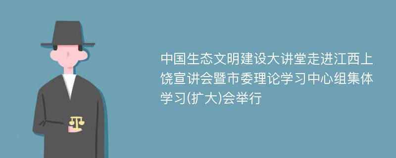 中国生态文明建设大讲堂走进江西上饶宣讲会暨市委理论学习中心组集体学习(扩大)会举行