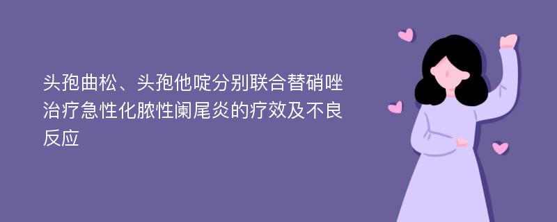 头孢曲松、头孢他啶分别联合替硝唑治疗急性化脓性阑尾炎的疗效及不良反应