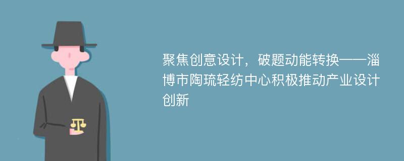 聚焦创意设计，破题动能转换——淄博市陶琉轻纺中心积极推动产业设计创新