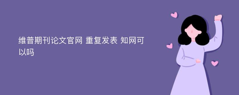 维普期刊论文官网 重复发表 知网可以吗