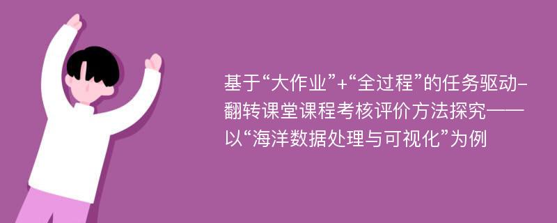 基于“大作业”+“全过程”的任务驱动-翻转课堂课程考核评价方法探究——以“海洋数据处理与可视化”为例