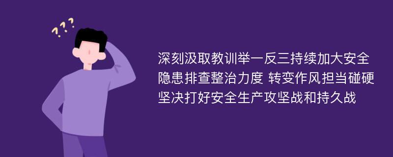 深刻汲取教训举一反三持续加大安全隐患排查整治力度 转变作风担当碰硬坚决打好安全生产攻坚战和持久战