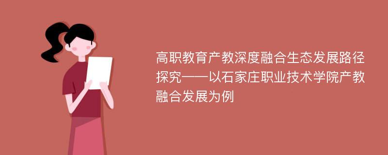 高职教育产教深度融合生态发展路径探究——以石家庄职业技术学院产教融合发展为例