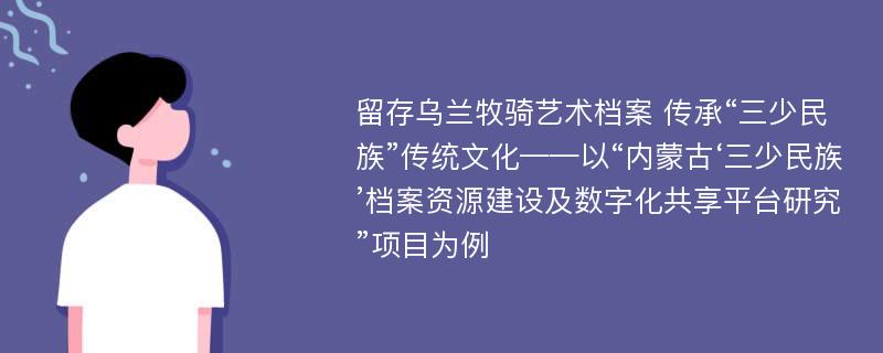 留存乌兰牧骑艺术档案 传承“三少民族”传统文化——以“内蒙古‘三少民族’档案资源建设及数字化共享平台研究”项目为例