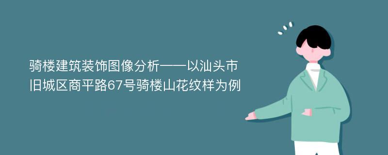 骑楼建筑装饰图像分析——以汕头市旧城区商平路67号骑楼山花纹样为例