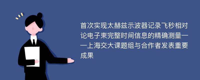 首次实现太赫兹示波器记录飞秒相对论电子束完整时间信息的精确测量——上海交大课题组与合作者发表重要成果