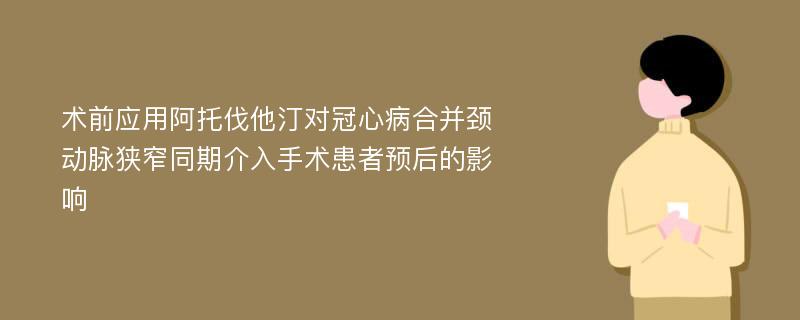 术前应用阿托伐他汀对冠心病合并颈动脉狭窄同期介入手术患者预后的影响