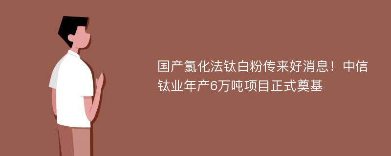 国产氯化法钛白粉传来好消息！中信钛业年产6万吨项目正式奠基