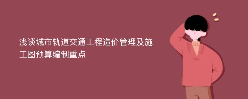 浅谈城市轨道交通工程造价管理及施工图预算编制重点