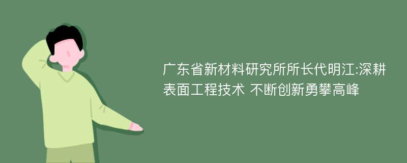 广东省新材料研究所所长代明江:深耕表面工程技术 不断创新勇攀高峰