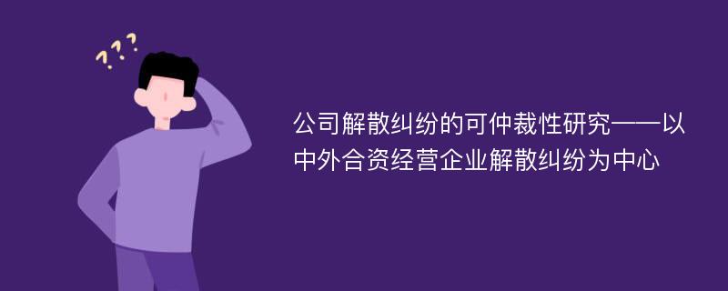 公司解散纠纷的可仲裁性研究——以中外合资经营企业解散纠纷为中心