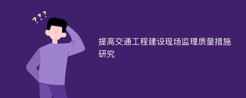 提高交通工程建设现场监理质量措施研究