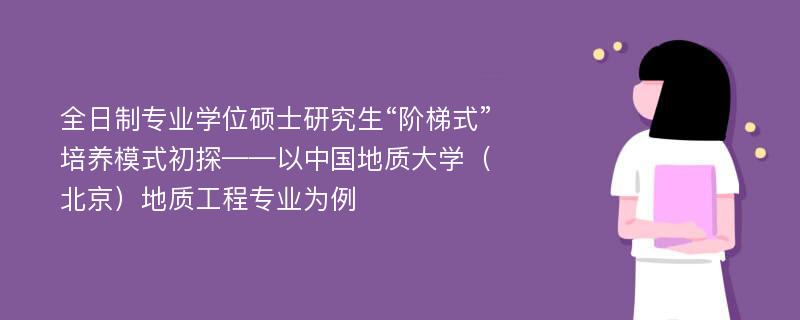 全日制专业学位硕士研究生“阶梯式”培养模式初探——以中国地质大学（北京）地质工程专业为例