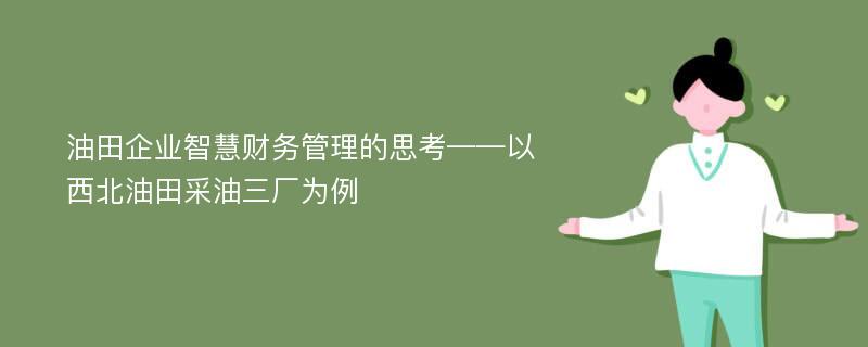 油田企业智慧财务管理的思考——以西北油田采油三厂为例