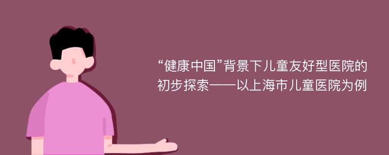 “健康中国”背景下儿童友好型医院的初步探索——以上海市儿童医院为例