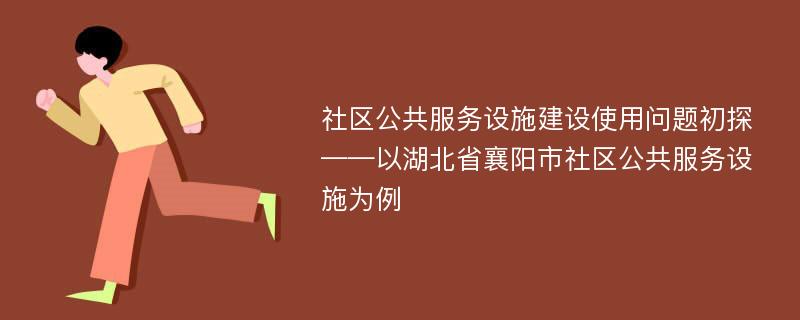 社区公共服务设施建设使用问题初探——以湖北省襄阳市社区公共服务设施为例