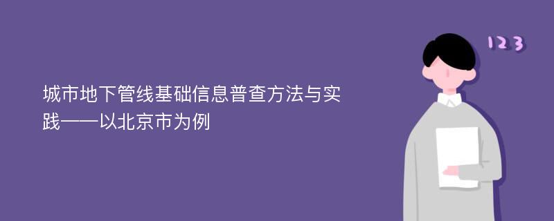 城市地下管线基础信息普查方法与实践——以北京市为例