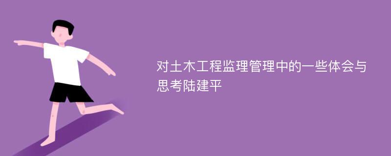 对土木工程监理管理中的一些体会与思考陆建平