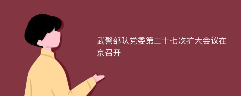 武警部队党委第二十七次扩大会议在京召开