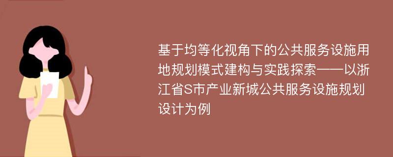 基于均等化视角下的公共服务设施用地规划模式建构与实践探索——以浙江省S市产业新城公共服务设施规划设计为例