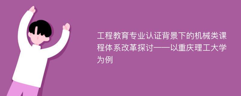 工程教育专业认证背景下的机械类课程体系改革探讨——以重庆理工大学为例