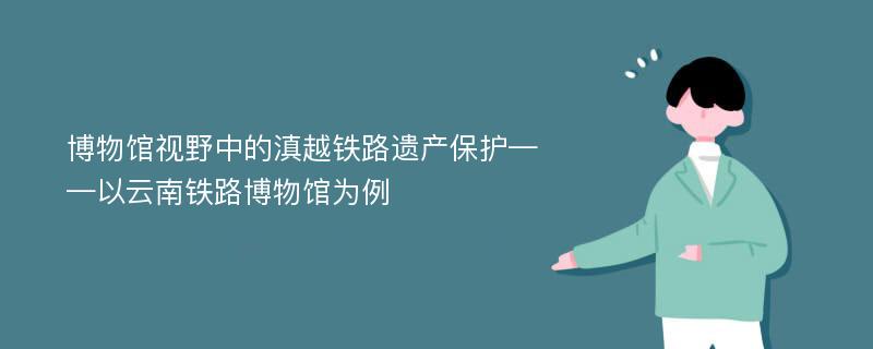 博物馆视野中的滇越铁路遗产保护——以云南铁路博物馆为例