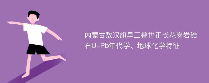 内蒙古敖汉旗早三叠世正长花岗岩锆石U-Pb年代学、地球化学特征