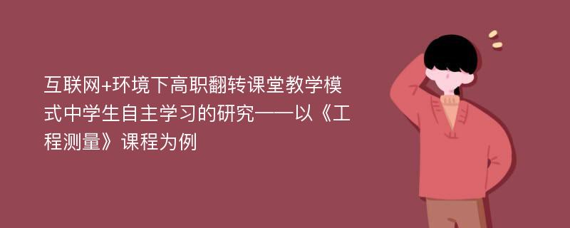 互联网+环境下高职翻转课堂教学模式中学生自主学习的研究——以《工程测量》课程为例