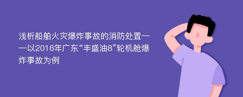 浅析船舶火灾爆炸事故的消防处置——以2016年广东“丰盛油8”轮机舱爆炸事故为例