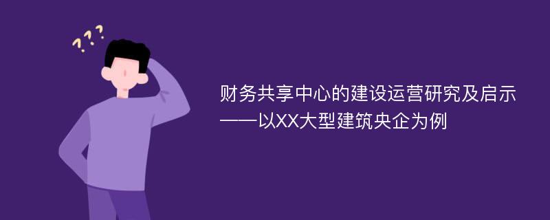 财务共享中心的建设运营研究及启示——以XX大型建筑央企为例