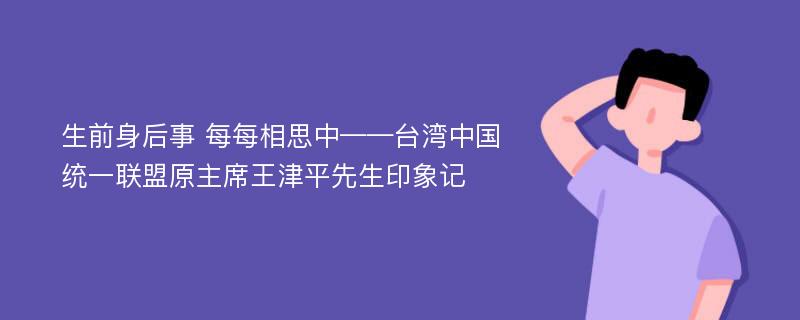 生前身后事 每每相思中——台湾中国统一联盟原主席王津平先生印象记