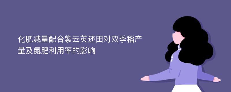 化肥减量配合紫云英还田对双季稻产量及氮肥利用率的影响