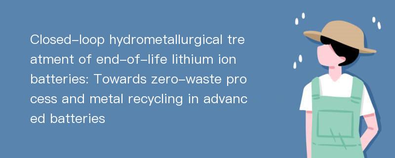 Closed-loop hydrometallurgical treatment of end-of-life lithium ion batteries: Towards zero-waste process and metal recycling in advanced batteries