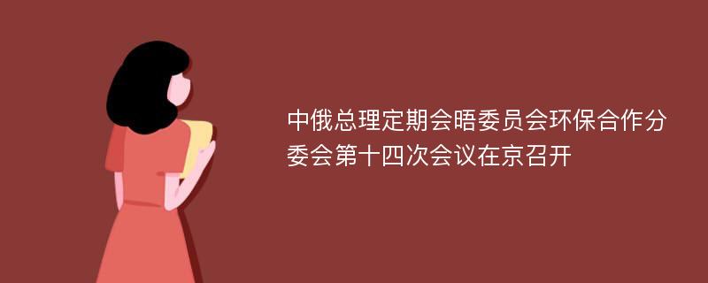 中俄总理定期会晤委员会环保合作分委会第十四次会议在京召开