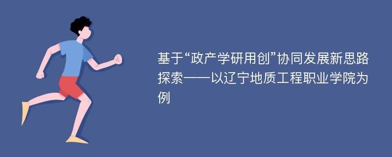 基于“政产学研用创”协同发展新思路探索——以辽宁地质工程职业学院为例