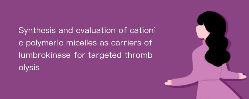 Synthesis and evaluation of cationic polymeric micelles as carriers of lumbrokinase for targeted thrombolysis