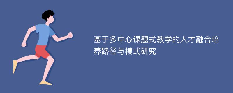 基于多中心课题式教学的人才融合培养路径与模式研究