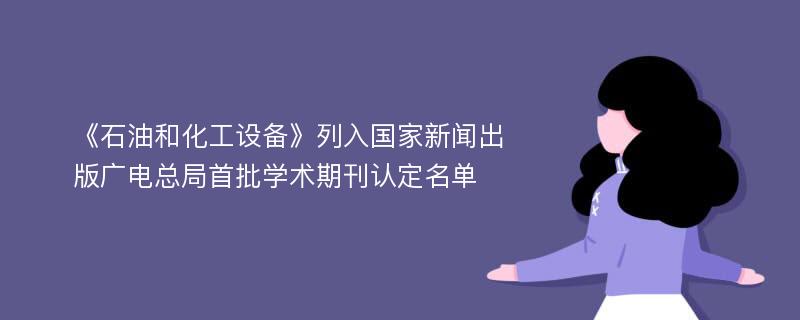 《石油和化工设备》列入国家新闻出版广电总局首批学术期刊认定名单