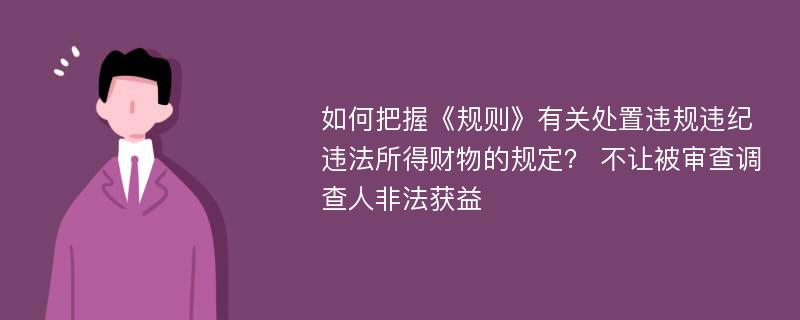 如何把握《规则》有关处置违规违纪违法所得财物的规定？ 不让被审查调查人非法获益