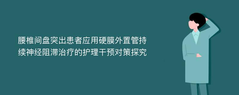 腰椎间盘突出患者应用硬膜外置管持续神经阻滞治疗的护理干预对策探究