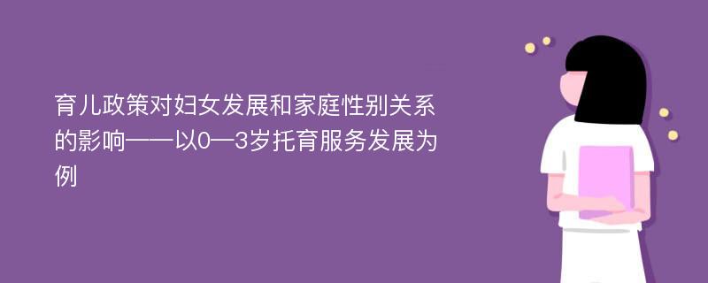 育儿政策对妇女发展和家庭性别关系的影响——以0—3岁托育服务发展为例